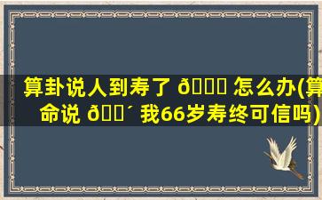 算卦说人到寿了 🐟 怎么办(算命说 🌴 我66岁寿终可信吗)